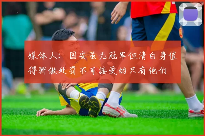 媒体人：国安虽无冠军但清白身值得骄傲处罚不可接受的只有他们
