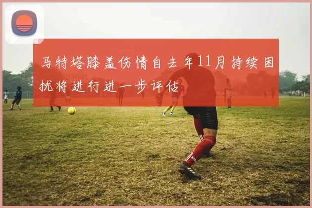 马特塔膝盖伤情自去年11月持续困扰将进行进一步评估
