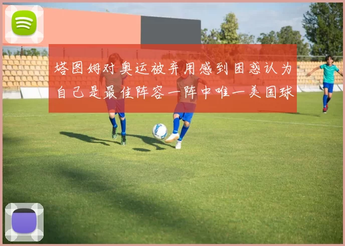 塔图姆对奥运被弃用感到困惑认为自己是最佳阵容一阵中唯一美国球员