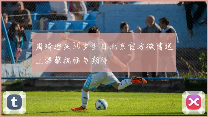 周琦迎来30岁生日北京官方微博送上温馨祝福与期待