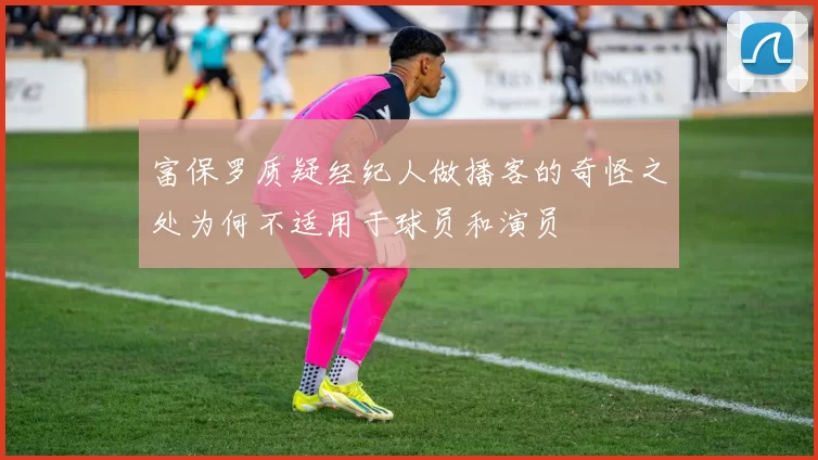 富保罗质疑经纪人做播客的奇怪之处为何不适用于球员和演员