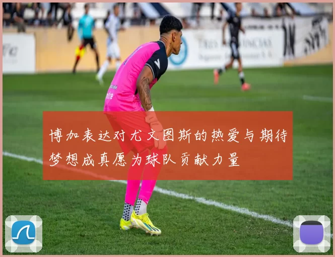 博加表达对尤文图斯的热爱与期待梦想成真愿为球队贡献力量