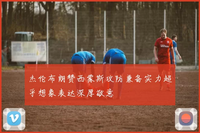 杰伦布朗赞西蒙斯攻防兼备实力超乎想象表达深厚敬意